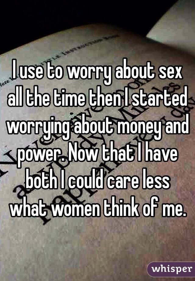 I use to worry about sex all the time then I started worrying about money and power. Now that I have both I could care less what women think of me. 