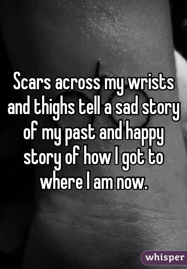 Scars across my wrists and thighs tell a sad story of my past and happy story of how I got to where I am now. 