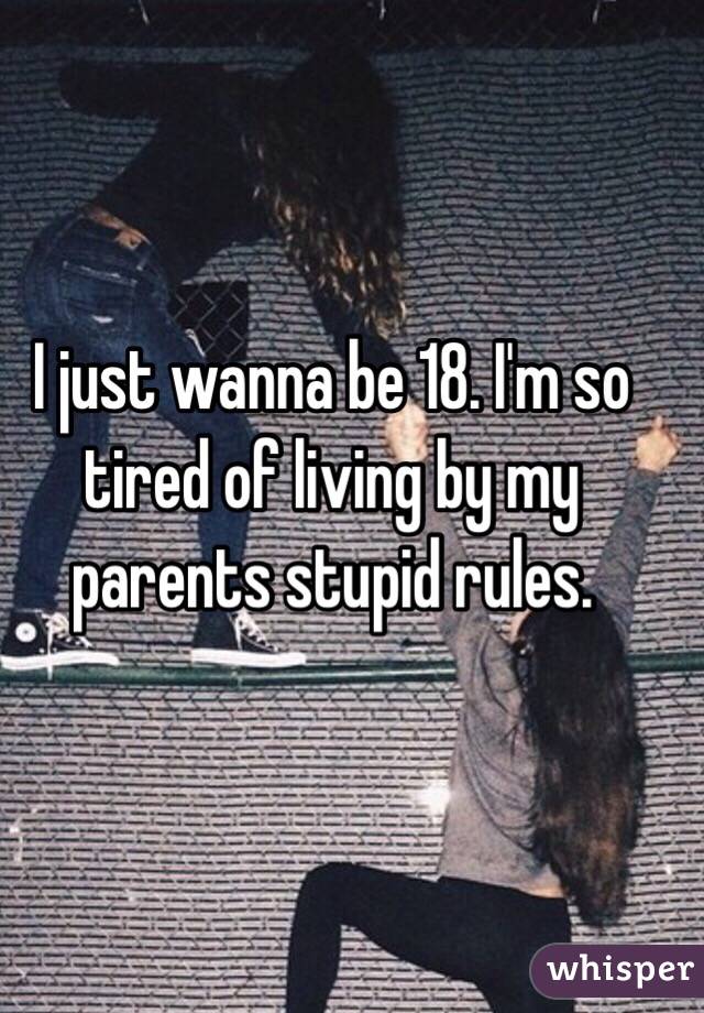 I just wanna be 18. I'm so tired of living by my parents stupid rules. 