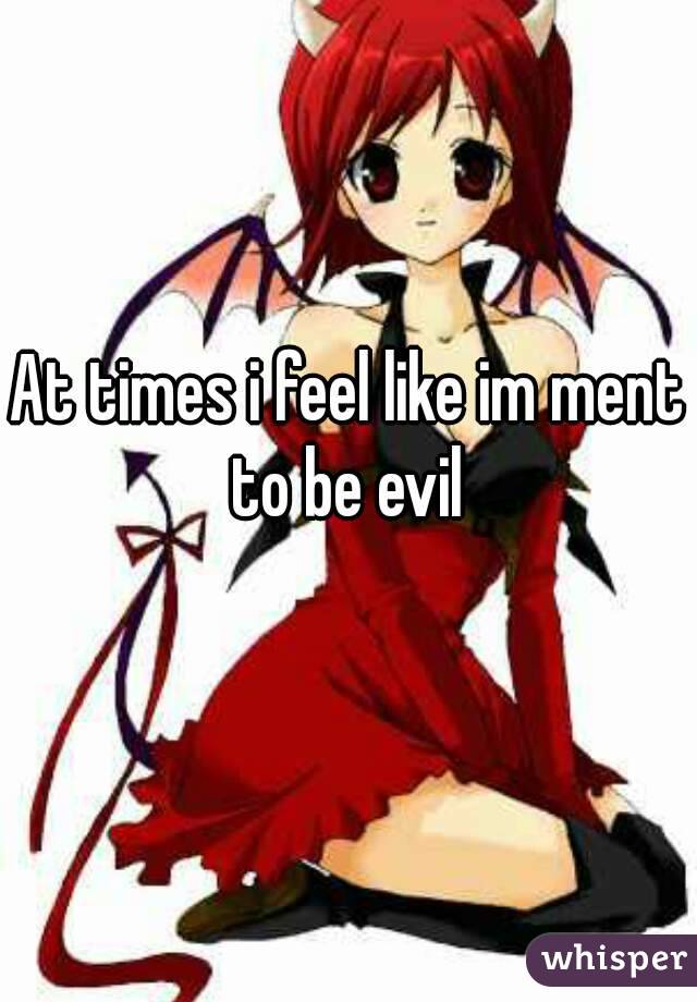 At times i feel like im ment to be evil 