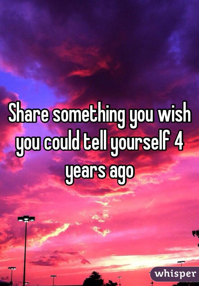 Share something you wish you could tell yourself 4 years ago