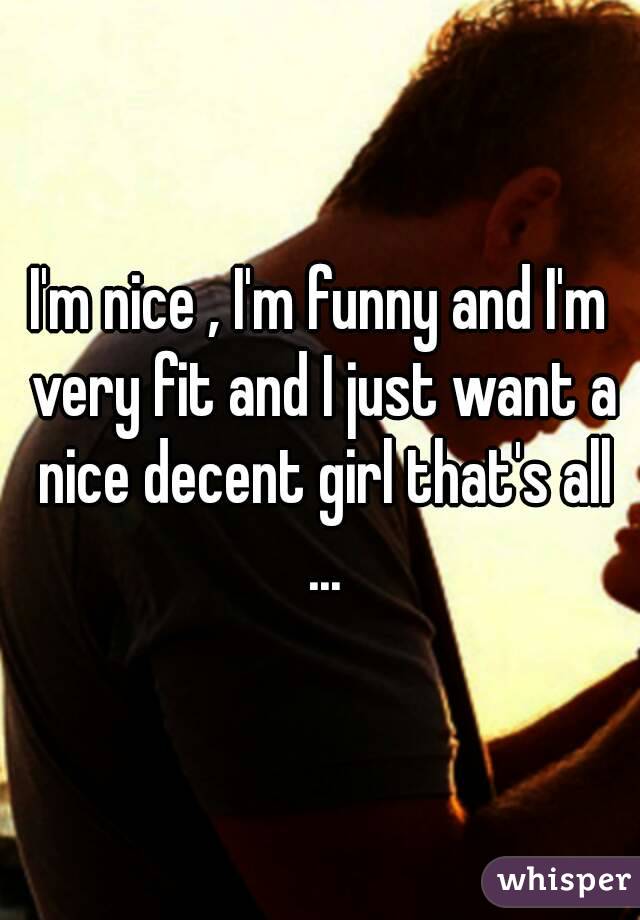 I'm nice , I'm funny and I'm very fit and I just want a nice decent girl that's all ...