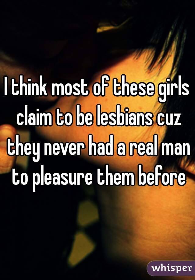 I think most of these girls claim to be lesbians cuz they never had a real man to pleasure them before