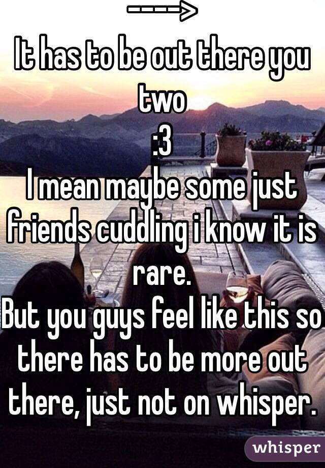 ----> 
It has to be out there you two 
:3
I mean maybe some just friends cuddling i know it is rare. 
But you guys feel like this so there has to be more out there, just not on whisper. 