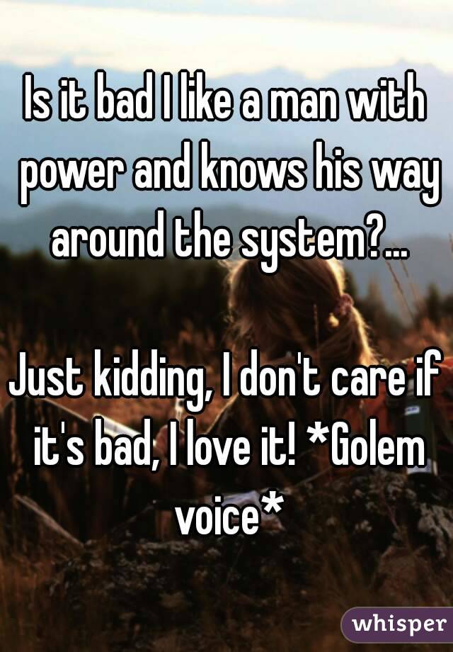 Is it bad I like a man with power and knows his way around the system?...

Just kidding, I don't care if it's bad, I love it! *Golem voice*