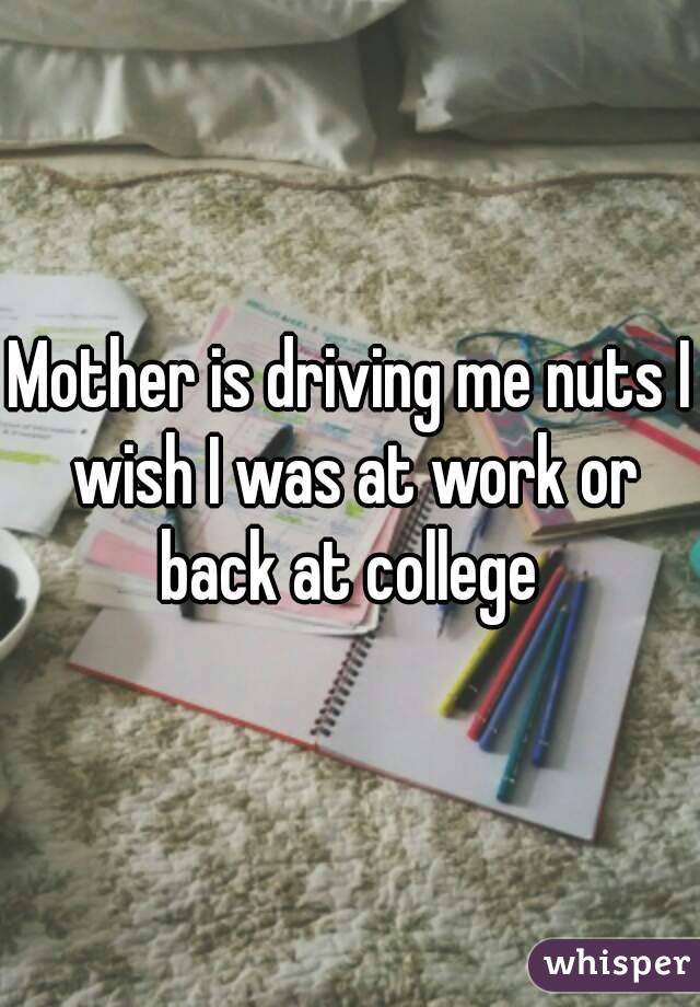 Mother is driving me nuts I wish I was at work or back at college 