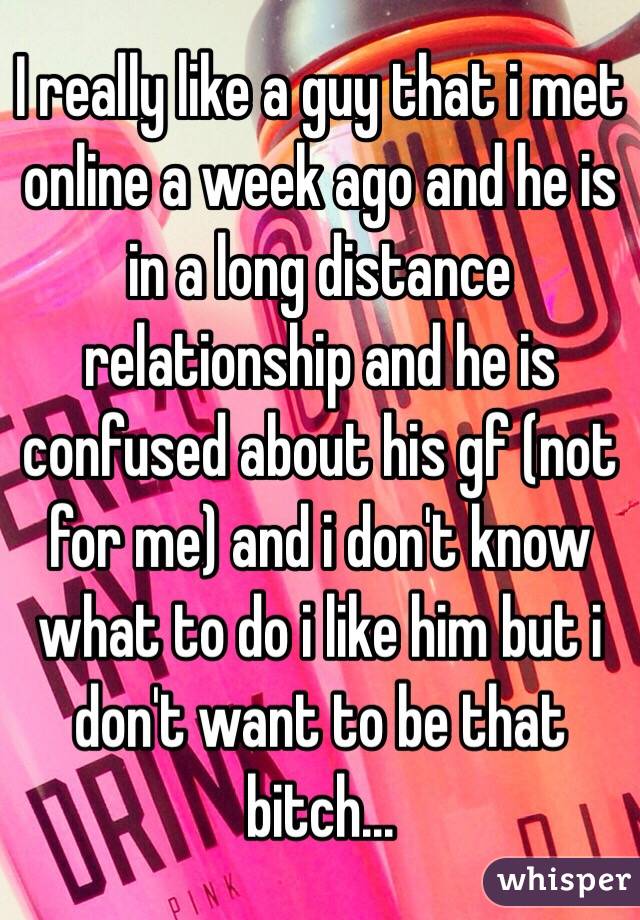 I really like a guy that i met online a week ago and he is in a long distance relationship and he is confused about his gf (not for me) and i don't know what to do i like him but i don't want to be that bitch...