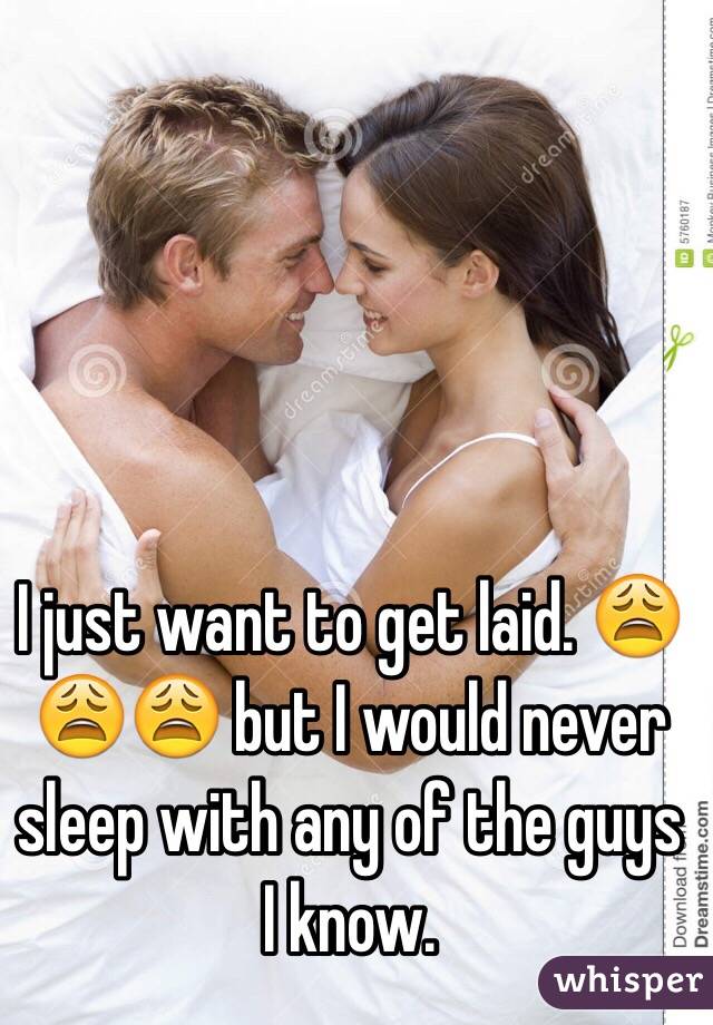 I just want to get laid. 😩😩😩 but I would never sleep with any of the guys I know. 