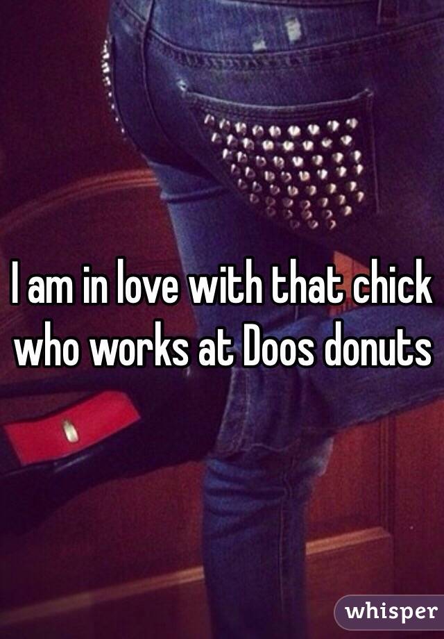 I am in love with that chick who works at Doos donuts