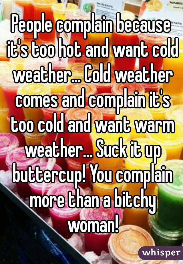 People complain because it's too hot and want cold weather... Cold weather comes and complain it's too cold and want warm weather... Suck it up buttercup! You complain more than a bitchy woman!