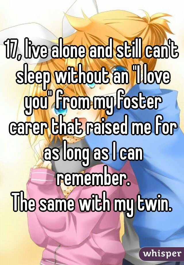 17, live alone and still can't sleep without an "I love you" from my foster carer that raised me for as long as I can remember.
The same with my twin.