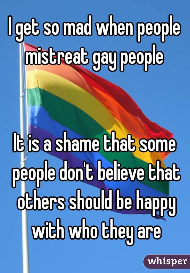 I get so mad when people mistreat gay people 


It is a shame that some people don't believe that others should be happy with who they are