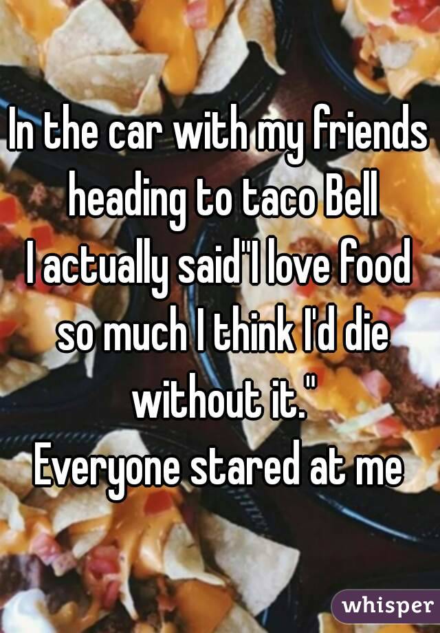 In the car with my friends heading to taco Bell
I actually said"I love food so much I think I'd die without it."
Everyone stared at me