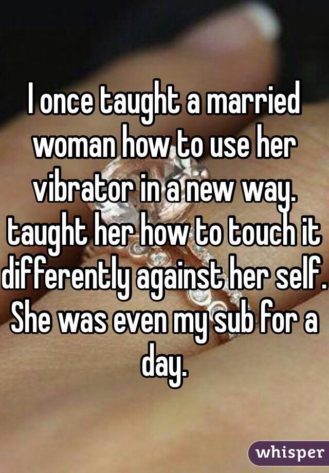 I once taught a married woman how to use her vibrator in a new way. taught her how to touch it differently against her self. She was even my sub for a day. 