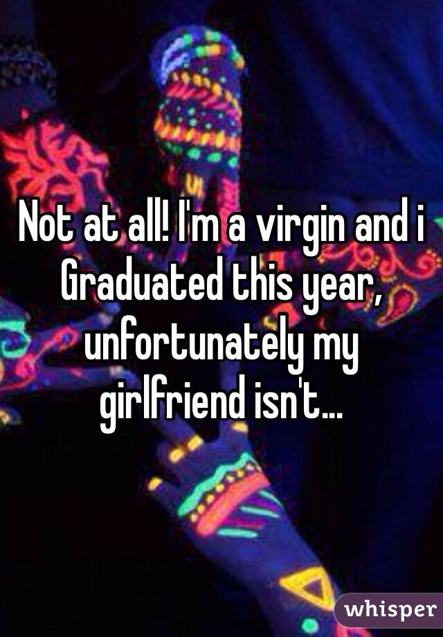 Not at all! I'm a virgin and i
Graduated this year, unfortunately my girlfriend isn't...