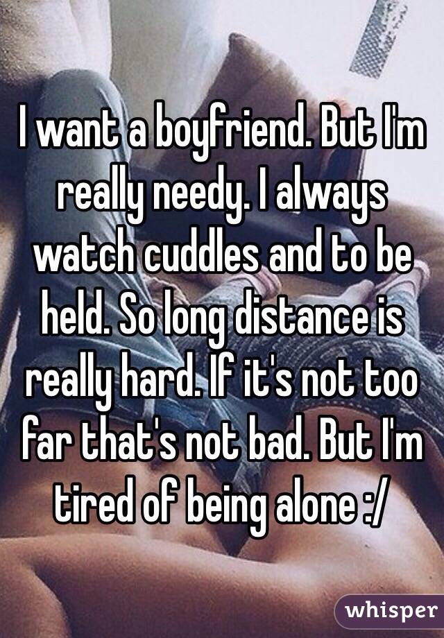 I want a boyfriend. But I'm really needy. I always watch cuddles and to be held. So long distance is really hard. If it's not too far that's not bad. But I'm tired of being alone :/