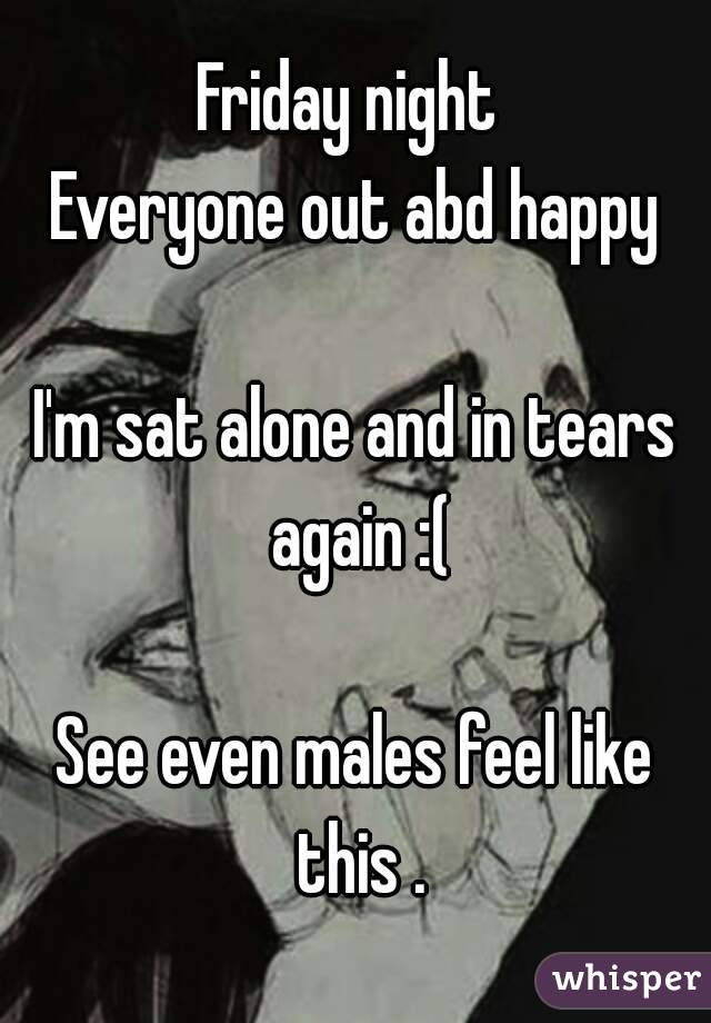 Friday night 
Everyone out abd happy

I'm sat alone and in tears again :(

See even males feel like this .