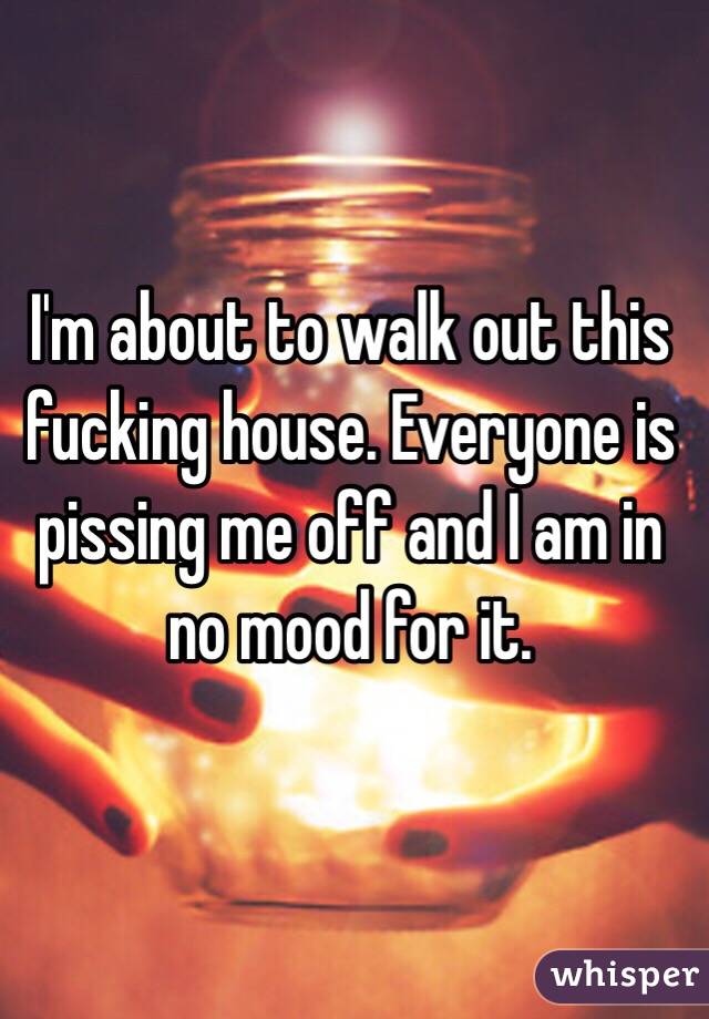 I'm about to walk out this fucking house. Everyone is pissing me off and I am in no mood for it.