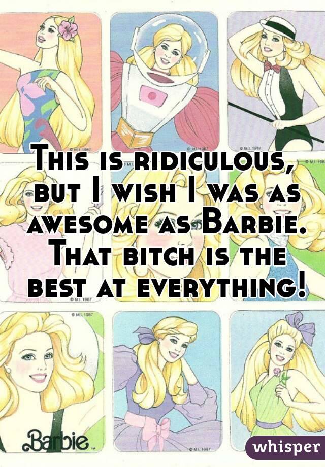 This is ridiculous, but I wish I was as awesome as Barbie. That bitch is the best at everything!