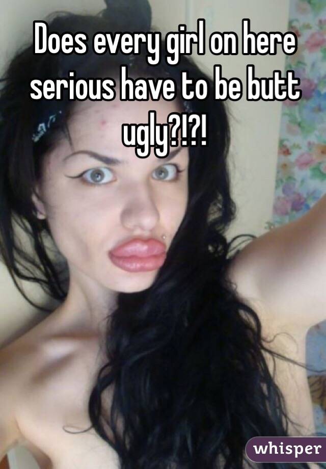 Does every girl on here serious have to be butt ugly?!?! 