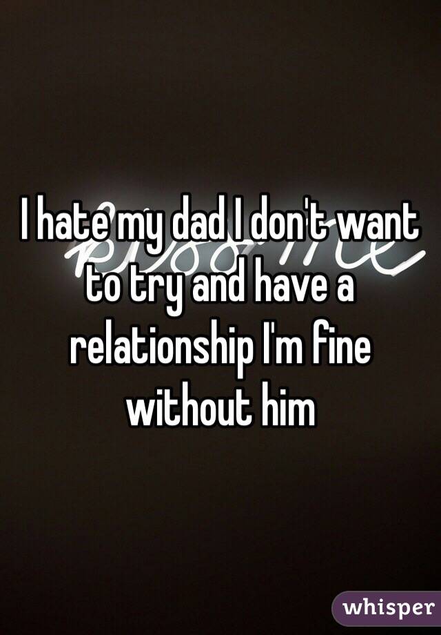 I hate my dad I don't want to try and have a relationship I'm fine without him 