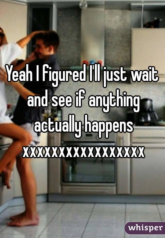 Yeah I figured I'll just wait and see if anything actually happens xxxxxxxxxxxxxxxxx