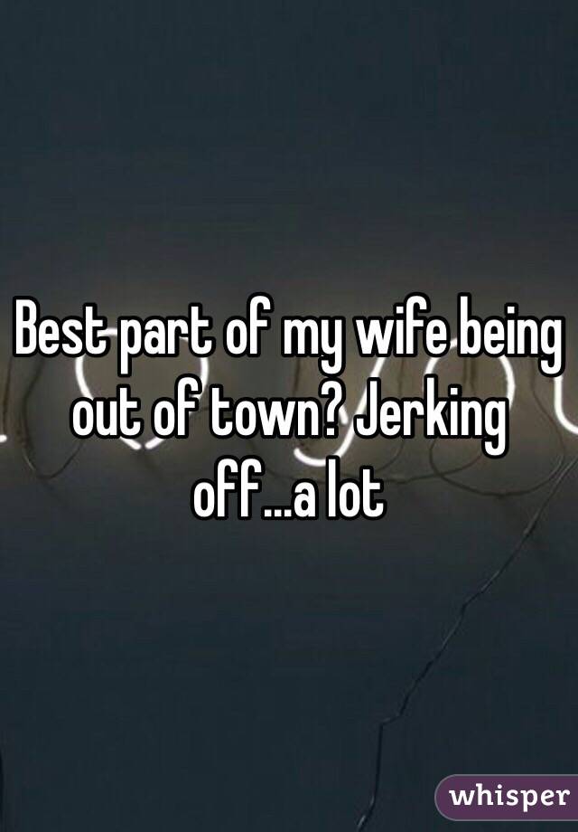 Best part of my wife being out of town? Jerking off...a lot 