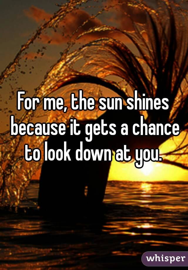 For me, the sun shines because it gets a chance to look down at you. 