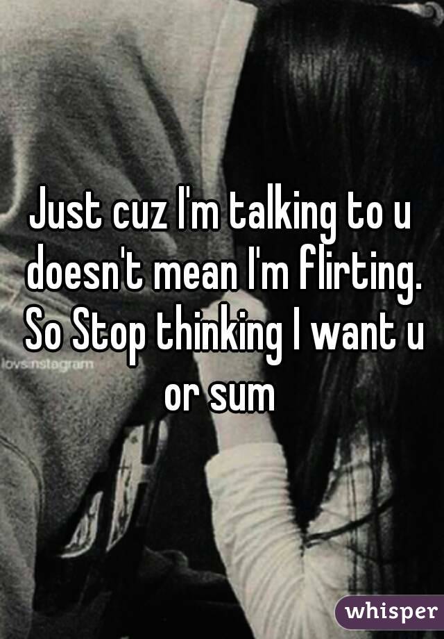 Just cuz I'm talking to u doesn't mean I'm flirting. So Stop thinking I want u or sum 