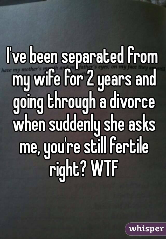 I've been separated from my wife for 2 years and going through a divorce when suddenly she asks me, you're still fertile right? WTF