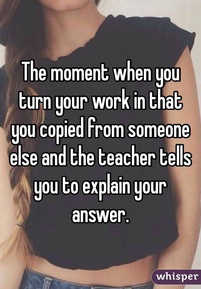  The moment when you turn your work in that you copied from someone else and the teacher tells you to explain your answer. 