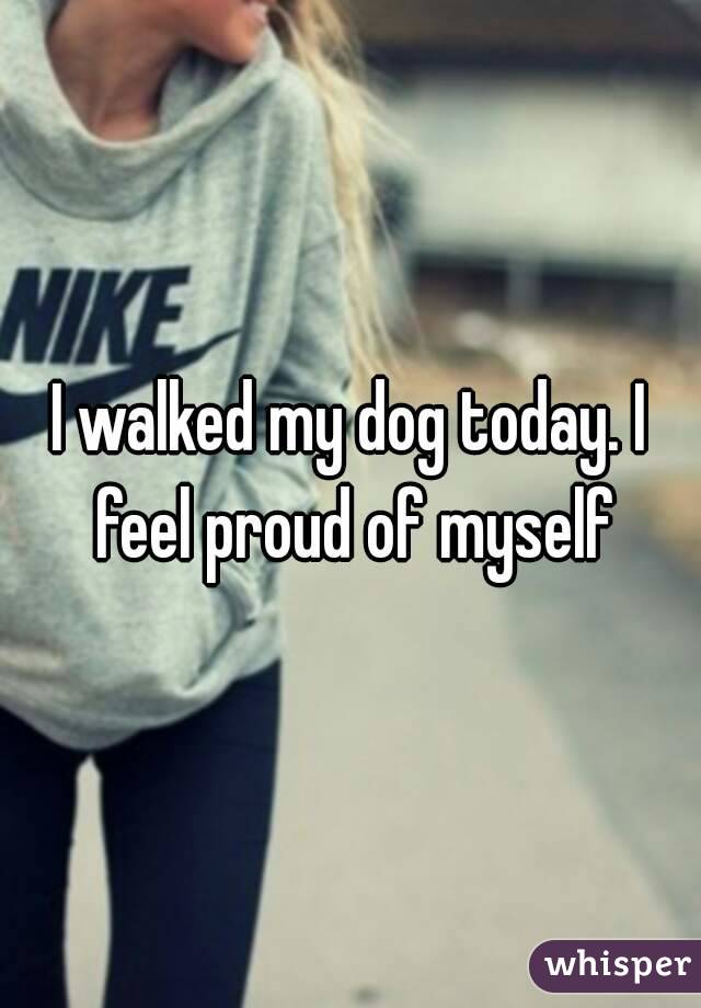 I walked my dog today. I feel proud of myself