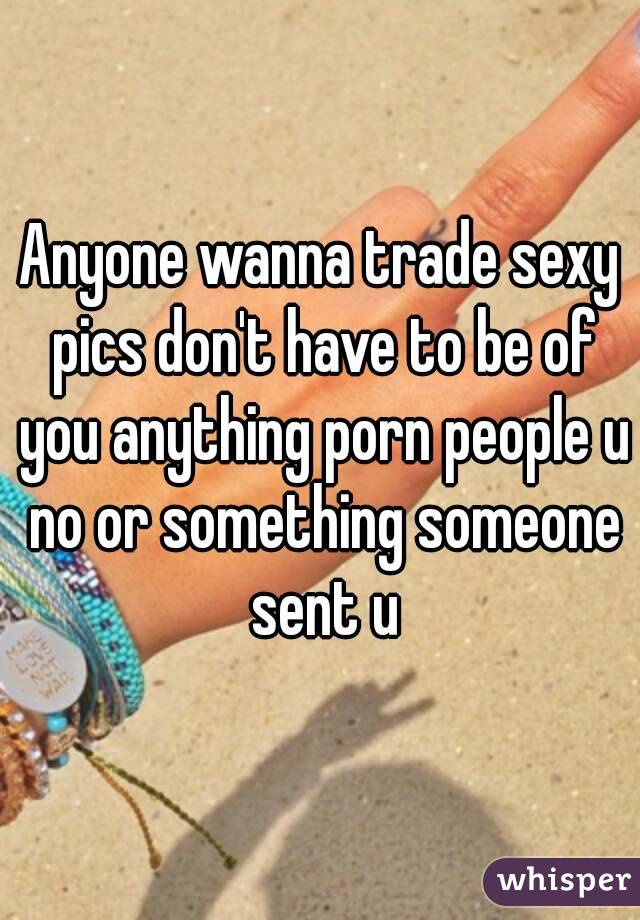 Anyone wanna trade sexy pics don't have to be of you anything porn people u no or something someone sent u