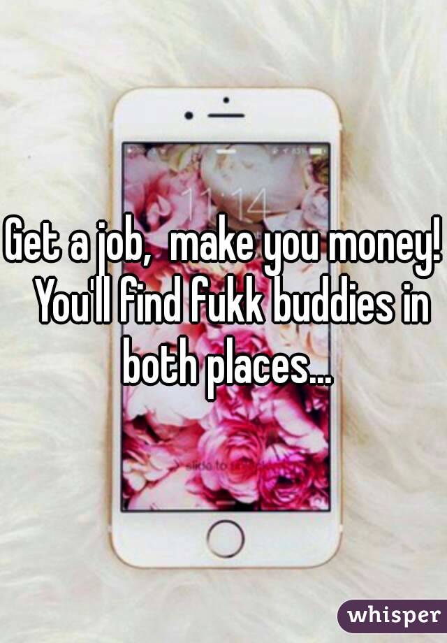 Get a job,  make you money!  You'll find fukk buddies in both places...