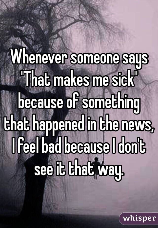 Whenever someone says "That makes me sick" because of something that happened in the news, I feel bad because I don't see it that way. 