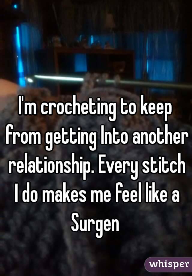 I'm crocheting to keep from getting Into another relationship. Every stitch I do makes me feel like a Surgen 