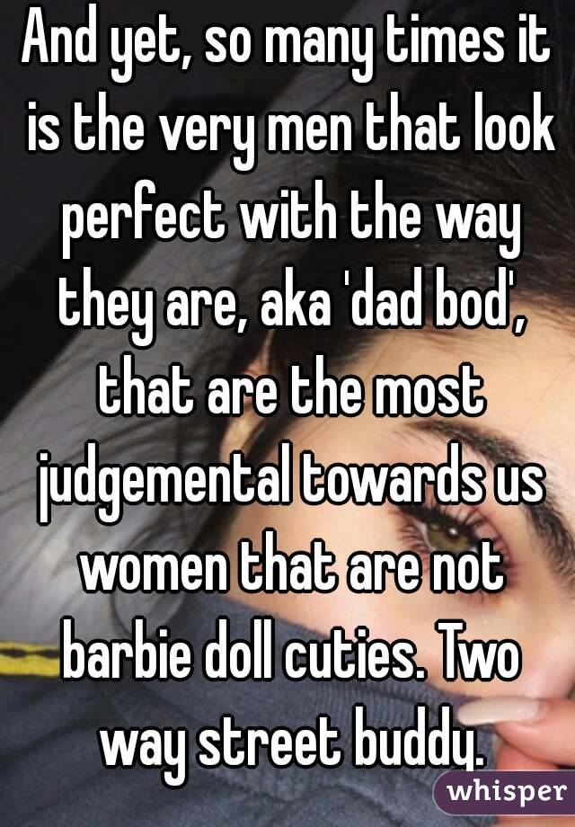 And yet, so many times it is the very men that look perfect with the way they are, aka 'dad bod', that are the most judgemental towards us women that are not barbie doll cuties. Two way street buddy.