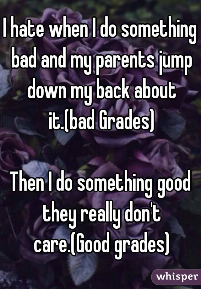 I hate when I do something bad and my parents jump down my back about it.(bad Grades)

Then I do something good they really don't care.(Good grades)