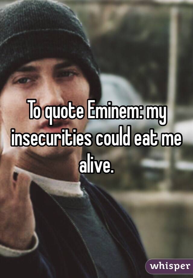 To quote Eminem: my insecurities could eat me alive. 