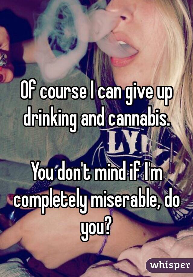 Of course I can give up drinking and cannabis.

You don't mind if I'm completely miserable, do you?