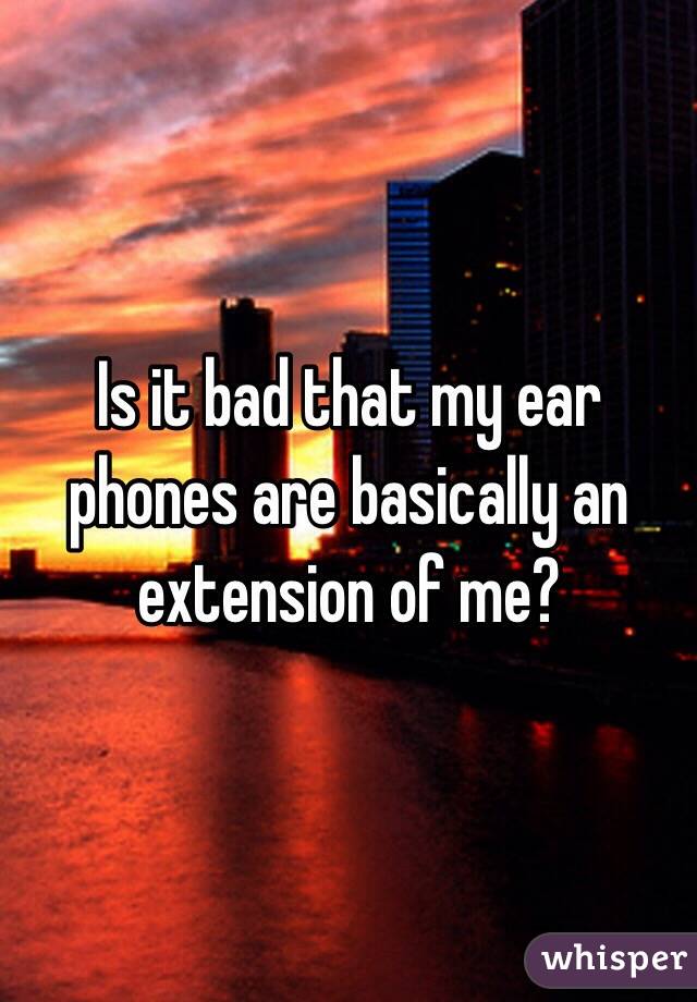 Is it bad that my ear phones are basically an extension of me?