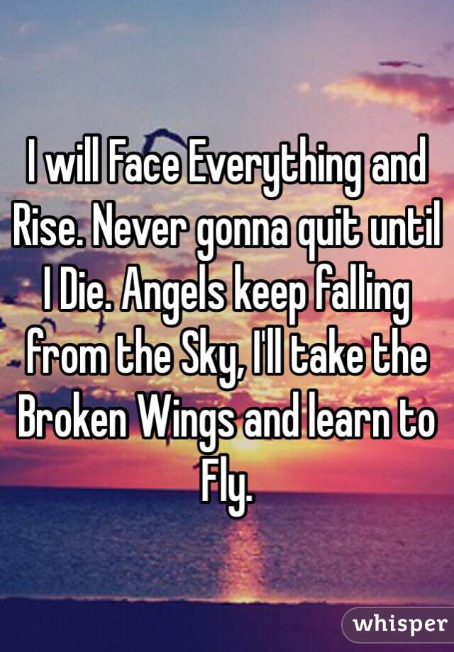 I will Face Everything and Rise. Never gonna quit until I Die. Angels keep falling from the Sky, I'll take the Broken Wings and learn to Fly.