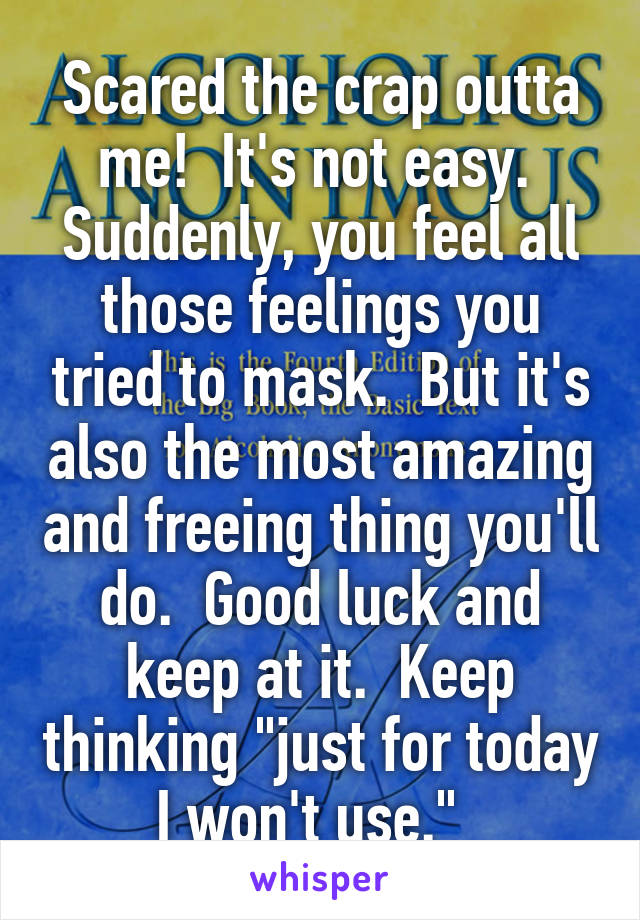 Scared the crap outta me!  It's not easy.  Suddenly, you feel all those feelings you tried to mask.  But it's also the most amazing and freeing thing you'll do.  Good luck and keep at it.  Keep thinking "just for today I won't use."  