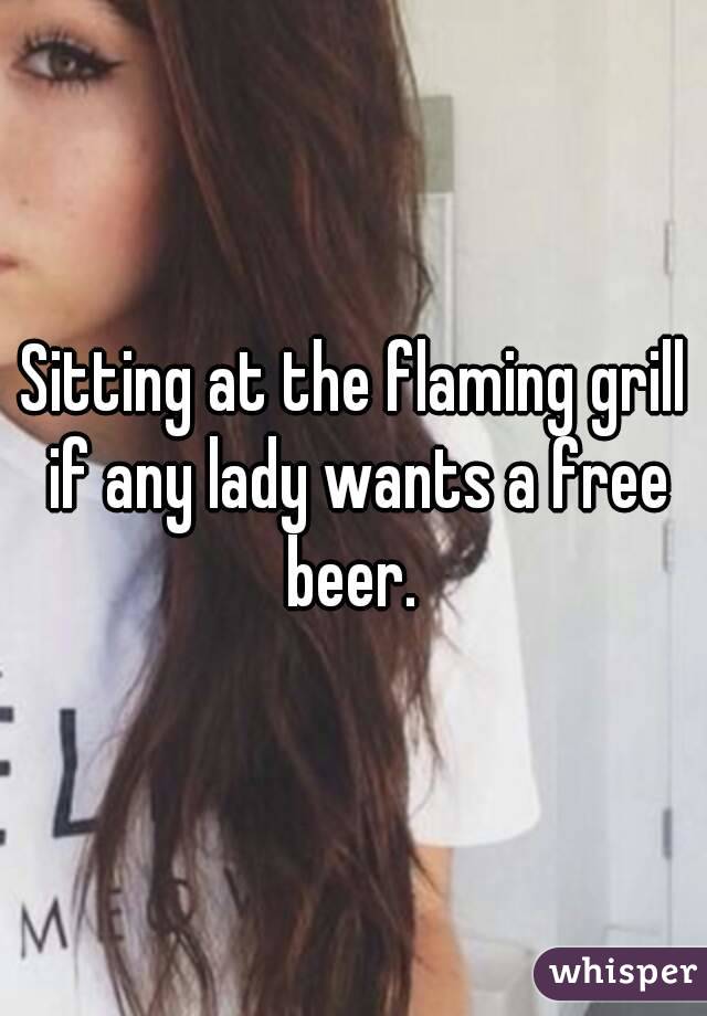 Sitting at the flaming grill if any lady wants a free beer. 