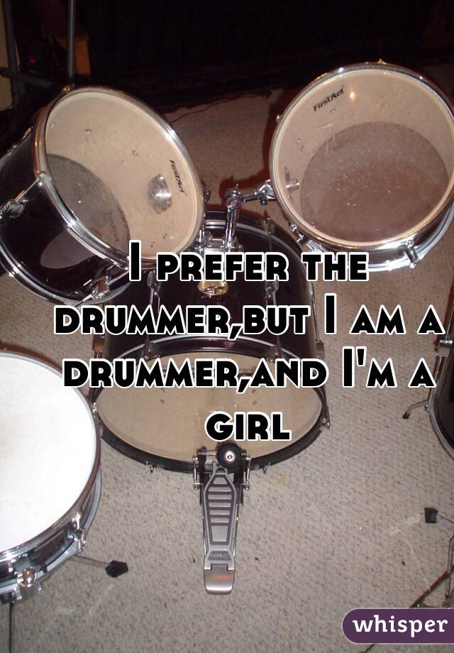 I prefer the drummer,but I am a drummer,and I'm a girl
