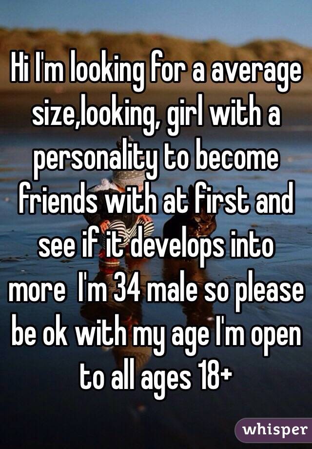 Hi I'm looking for a average size,looking, girl with a personality to become friends with at first and see if it develops into more  I'm 34 male so please be ok with my age I'm open to all ages 18+