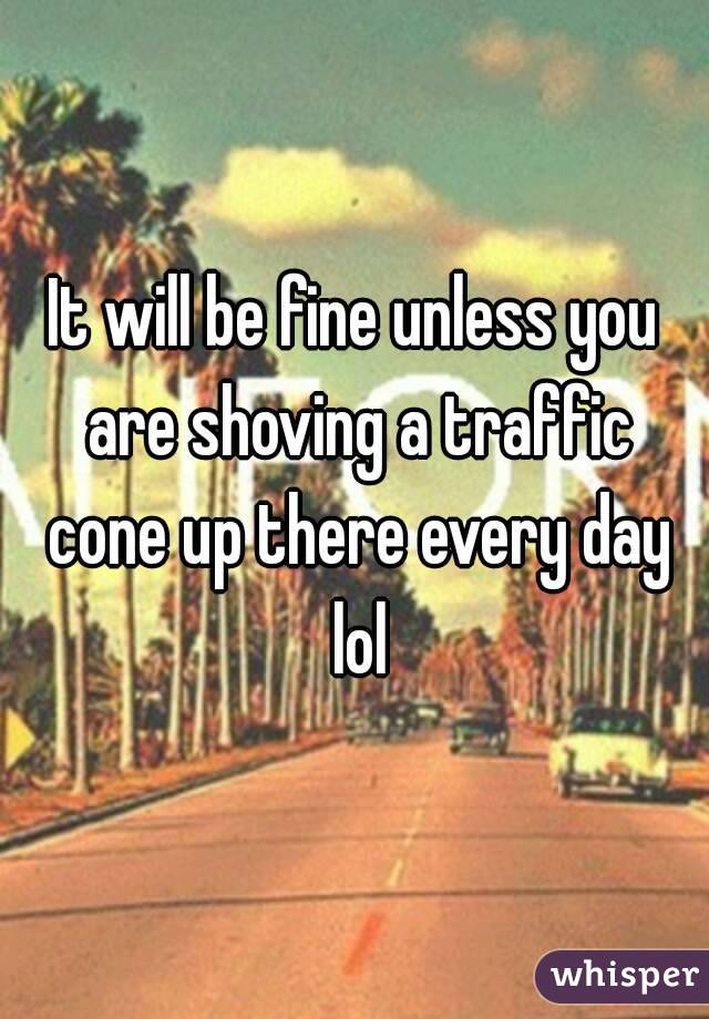 It will be fine unless you are shoving a traffic cone up there every day lol