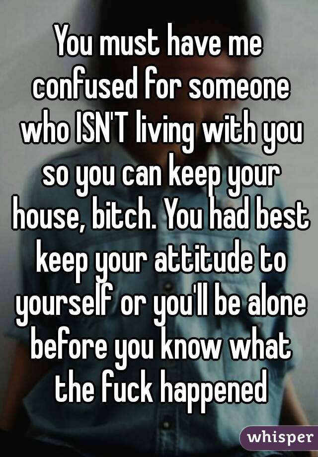 You must have me confused for someone who ISN'T living with you so you can keep your house, bitch. You had best keep your attitude to yourself or you'll be alone before you know what the fuck happened