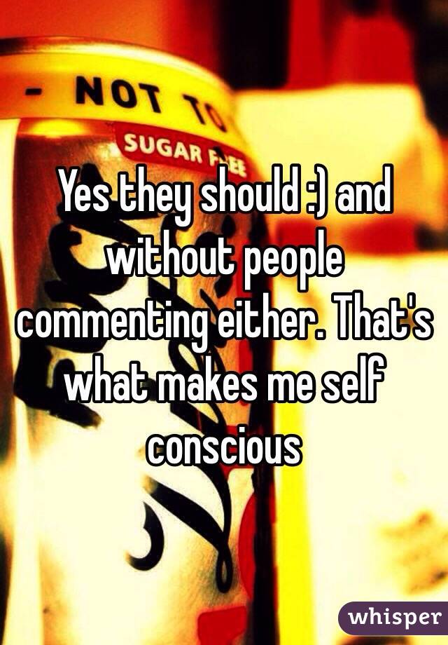 Yes they should :) and without people commenting either. That's what makes me self conscious