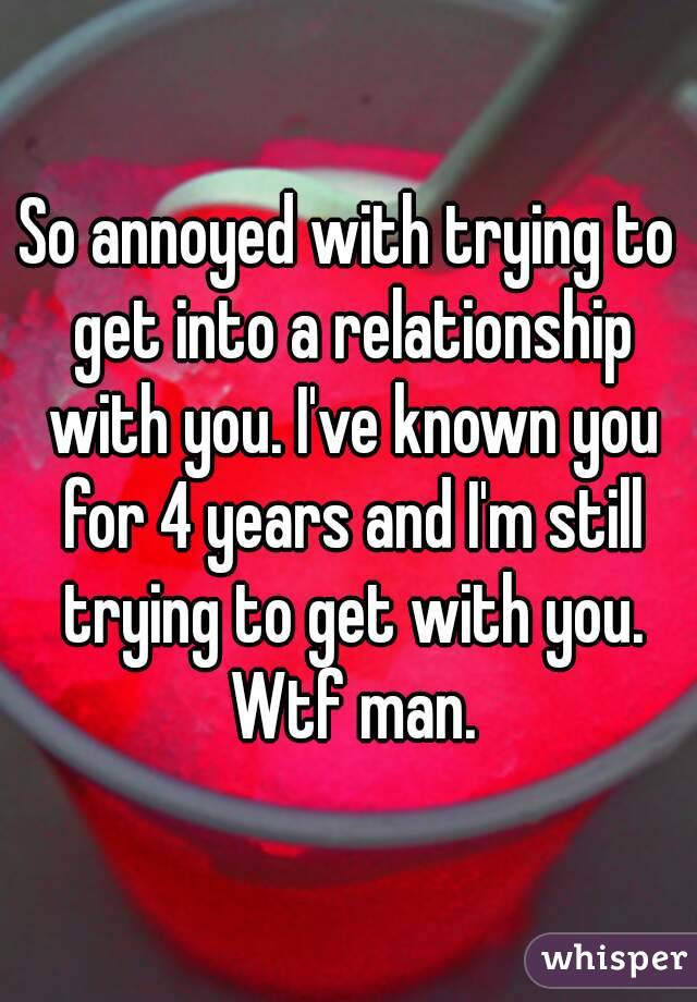 So annoyed with trying to get into a relationship with you. I've known you for 4 years and I'm still trying to get with you. Wtf man.